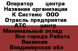 Оператор Call-центра › Название организации ­ К Системс, ООО › Отрасль предприятия ­ АТС, call-центр › Минимальный оклад ­ 15 000 - Все города Работа » Вакансии   . Владимирская обл.,Муромский р-н